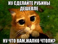 ну сделайте рубины дешевле ну что вам,жалко чтоли?