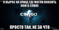 я вырос на улице,где могли вонзить нож в спину просто так, не за что