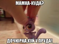 мамка-куда? дочюрка:хуй у пруда!