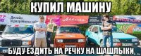 купил машину буду ездить на речку на шашлыки
