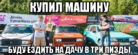 купил машину буду ездить на дачу в три пизды