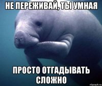 не переживай, ты умная просто отгадывать сложно