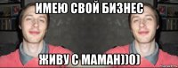 имею свой бизнес живу с маман))0)