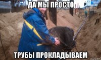 да мы просто трубы прокладываем