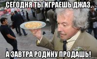 сегодня ты играешь джаз, а завтра родину продашь!