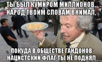 ты был кумиром миллионов, народ твоим словам внимал, покуда в обществе гандонов нацистский флаг ты не поднял
