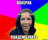 валерка пойдём бухать