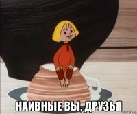  наивные вы, друзья