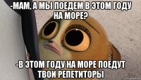 -мам, а мы поедем в этом году на море? -в этом году на море поедут твои репетиторы