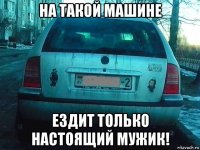 на такой машине ездит только настоящий мужик!