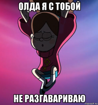 олда я с тобой не разгавариваю