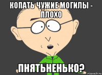копать чужие могилы - плохо пнятьненько?