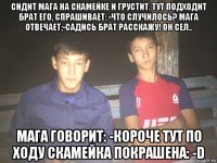 сидит мага на скамейке и грустит. тут подходит брат его, спрашивает: -что случилось? мага отвечает;-садись брат расскажу! он сел.. мага говорит: -короче тут по ходу скамейка покрашена: -d