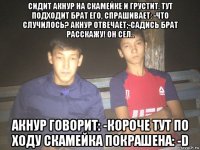 сидит акнур на скамейке и грустит. тут подходит брат его, спрашивает: -что случилось? акнур отвечает;-садись брат расскажу! он сел.. акнур говорит: -короче тут по ходу скамейка покрашена: -d