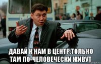  давай к нам в центр,только там по-человечески живут