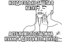 когда только зашла в катку а тебя уже послали на кухню и двое уже ливнуло