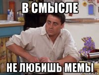 в смысле не любишь мемы