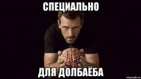 специально для долбаёба