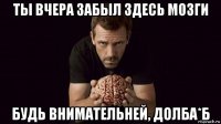 ты вчера забыл здесь мозги будь внимательней, долба*б