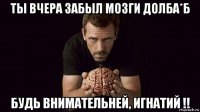 ты вчера забыл мозги долба*б будь внимательней, игнатий !!