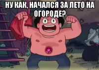 ну как, начался за лето на огороде? 