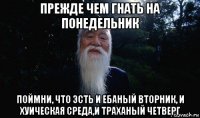 прежде чем гнать на понедельник поймни, что эсть и ебаный вторник, и хуическая среда,и траханый четверг