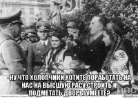  -ну что холопчики,хотите поработать на нас на высшую расу,строить и подметать дворы умеете?