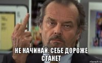  не начинай. себе дороже станет