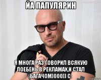 йа папулярин я многа раз говорил всякую поебень в рекламах,и стал багачом)000)) с: