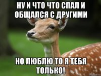 ну и что что спал и общался с другими но люблю то я тебя только!