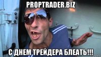 proptrader.biz с днем трейдера блеать!!!