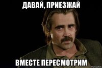 давай, приезжай вместе пересмотрим
