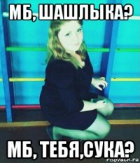 мб, шашлыка? мб, тебя,сука?