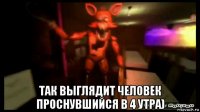  так выглядит человек проснувшийся в 4 утра)