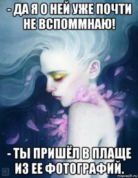 - да я о ней уже почти не вспоммнаю! - ты пришёл в плаще из ее фотографий.
