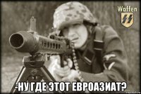  -ну где этот евроазиат?