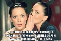  -и он мне, такой говорит,я сегодня поднял в легкую много денег,вечером буду раскулачивать,твою пизду