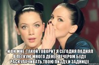  -и он мне, такой говорит,я сегодня поднял в легкую много денег,вечером буду раскулачивать,твою пизду,и задницу
