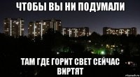 чтобы вы ни подумали там где горит свет сейчас виртят