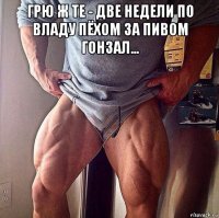 грю ж те - две недели по владу пёхом за пивом гонзал... 