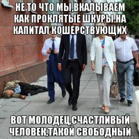 не то что мы,вкалываем как проклятые шкуры.на капитал кошерствующих вот молодец,счастливый человек,такой свободный