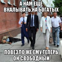 а нам еще вкалывать,на богатых повезло же ему,теперь он свободный