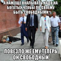 а нам еще вкалывать надо,на богатых,чтобы по-своему быть свободными повезло же ему,теперь он свободный