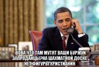  -вова что там мутят ваши буржуи запроданцы?на шахматной доске нет,фигуры христианин
