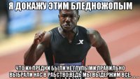 я докажу этим бледножопым что их предки были не глупыми,правильно выбрали нас в рабство,ведь мы выдержим все.