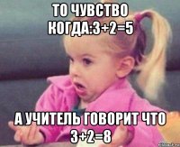 то чувство когда:3+2=5 а учитель говорит что 3+2=8