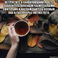 не грустите о закончившимся лете. запаситесь вкусным чаем, теплыми свитерами и наслаждайтесь осенью. она в тысячу раз уютнее лета. 