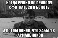 когда решил по приколу сфоткаться в болоте а потом понял, что забыл в кармане нойзи