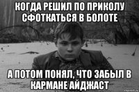 когда решил по приколу сфоткаться в болоте а потом понял, что забыл в кармане айджаст