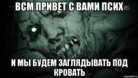 всм привет с вами псих и мы будем заглядывать под кровать